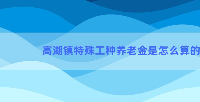 高湖镇特殊工种养老金是怎么算的