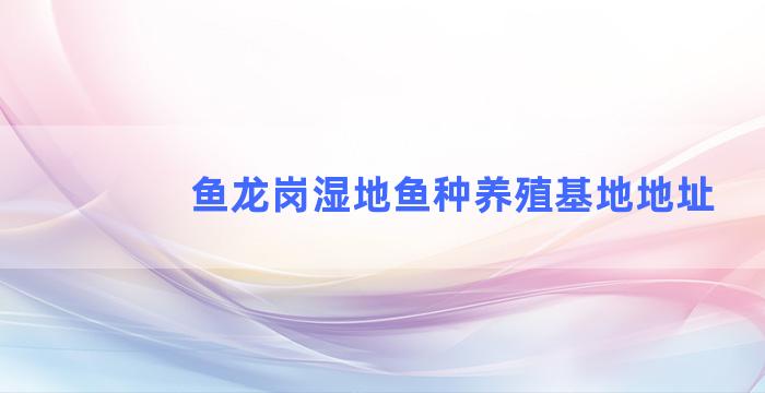 鱼龙岗湿地鱼种养殖基地地址